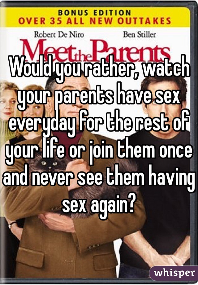 Would you rather, watch your parents have sex everyday for the rest of your life or join them once and never see them having sex again?