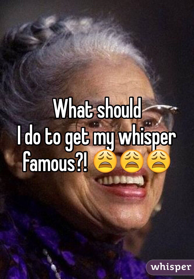What should
I do to get my whisper famous?! 😩😩😩