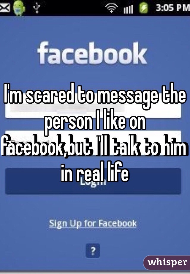I'm scared to message the person I like on facebook,but I'll talk to him in real life 