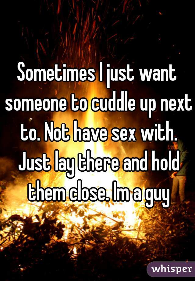 Sometimes I just want someone to cuddle up next to. Not have sex with. Just lay there and hold them close. Im a guy