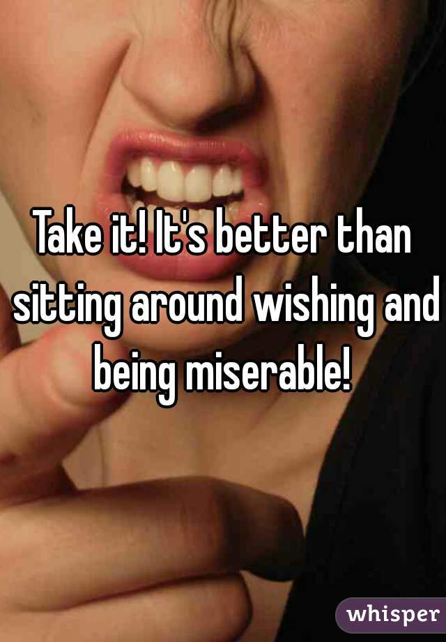 Take it! It's better than sitting around wishing and being miserable! 