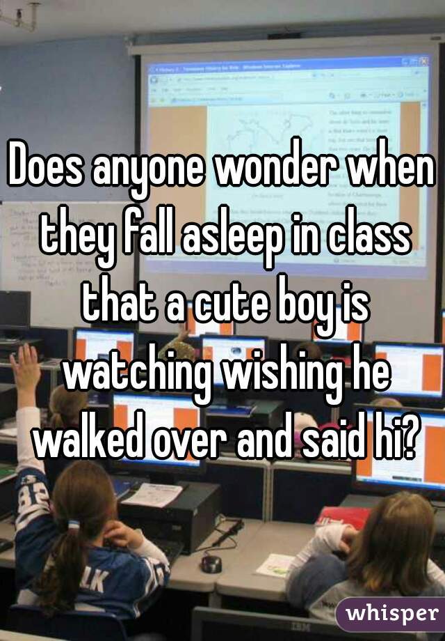 Does anyone wonder when they fall asleep in class that a cute boy is watching wishing he walked over and said hi?