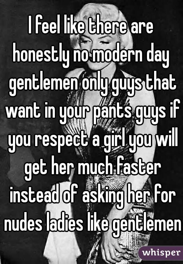 I feel like there are honestly no modern day  gentlemen only guys that want in your pants guys if you respect a girl you will get her much faster instead of asking her for nudes ladies like gentlemen 