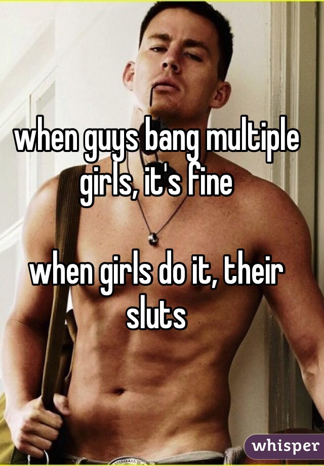 when guys bang multiple girls, it's fine 

when girls do it, their sluts