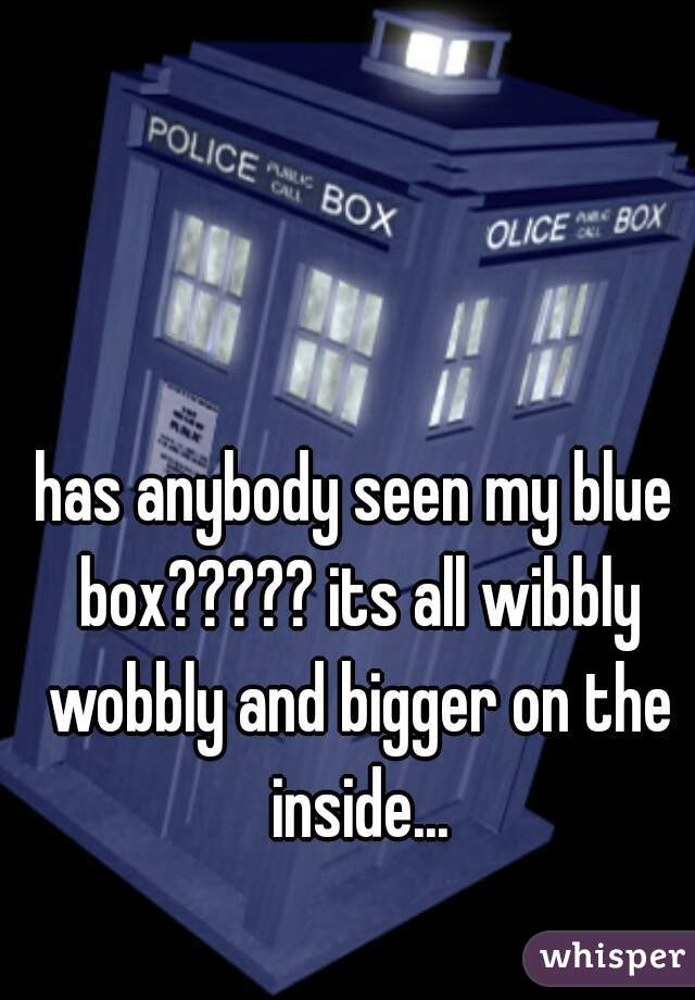 has anybody seen my blue box????? its all wibbly wobbly and bigger on the inside...