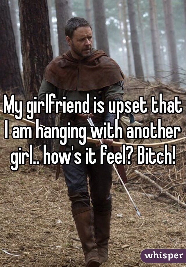 My girlfriend is upset that I am hanging with another girl.. how's it feel? Bitch!