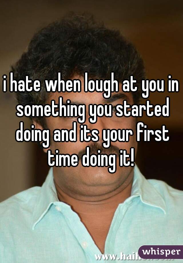 i hate when lough at you in something you started doing and its your first time doing it! 