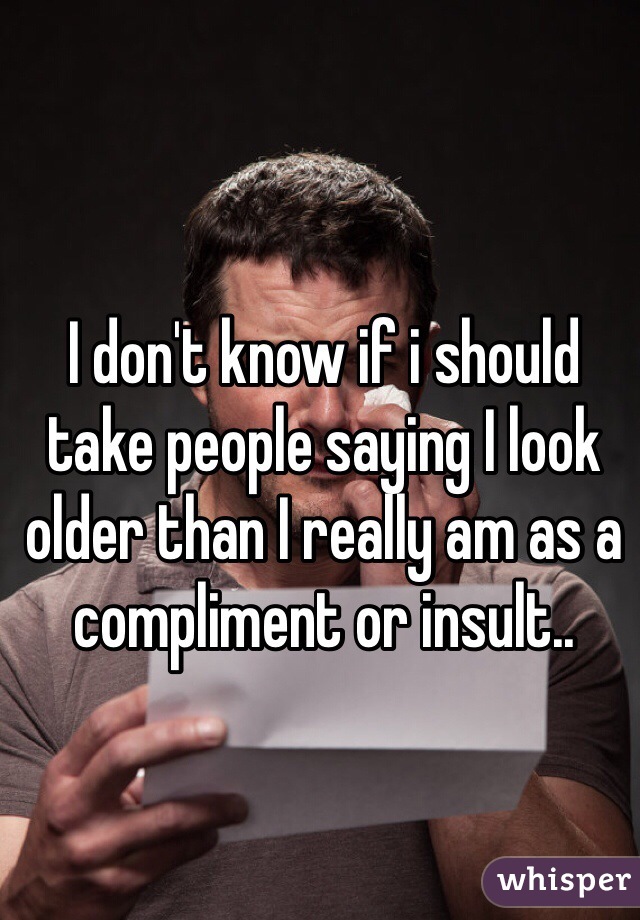 I don't know if i should take people saying I look older than I really am as a compliment or insult.. 