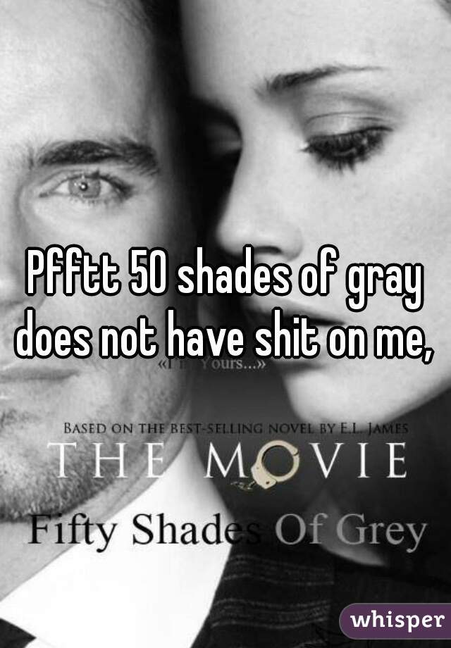Pfftt 50 shades of gray does not have shit on me, 