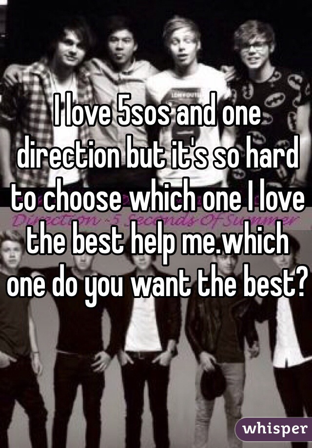 I love 5sos and one direction but it's so hard to choose which one I love the best help me.which one do you want the best?