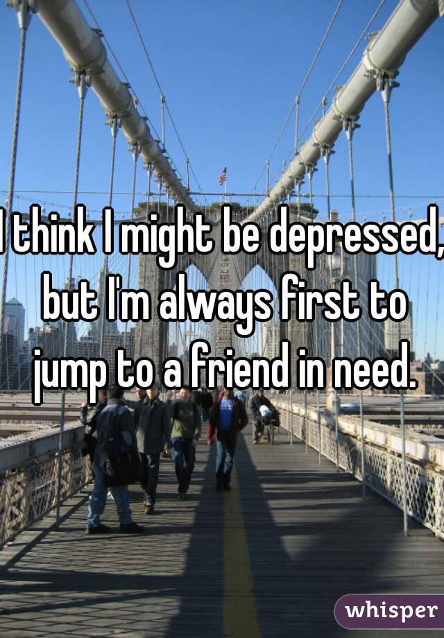 I think I might be depressed, but I'm always first to jump to a friend in need.