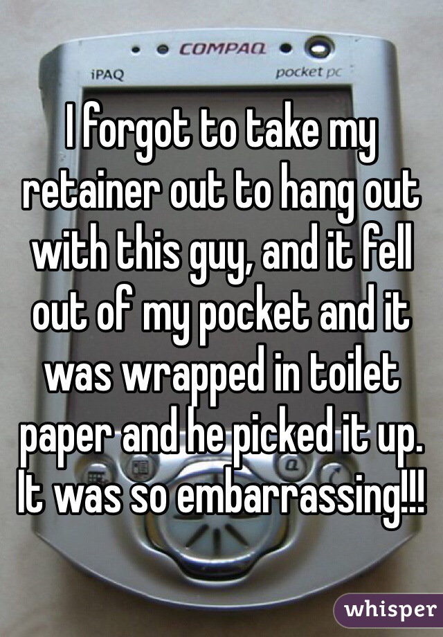 I forgot to take my retainer out to hang out with this guy, and it fell out of my pocket and it was wrapped in toilet paper and he picked it up. It was so embarrassing!!! 