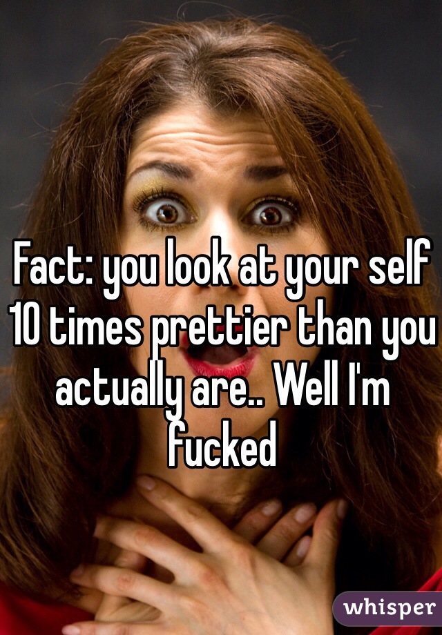 Fact: you look at your self 10 times prettier than you actually are.. Well I'm fucked