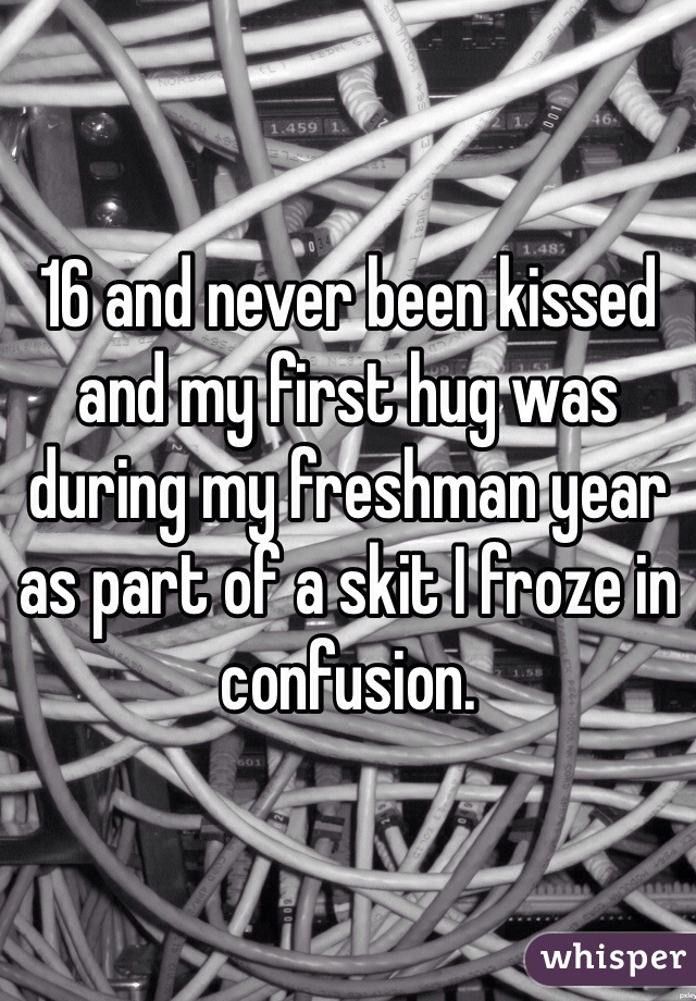 16 and never been kissed and my first hug was during my freshman year as part of a skit I froze in confusion. 
