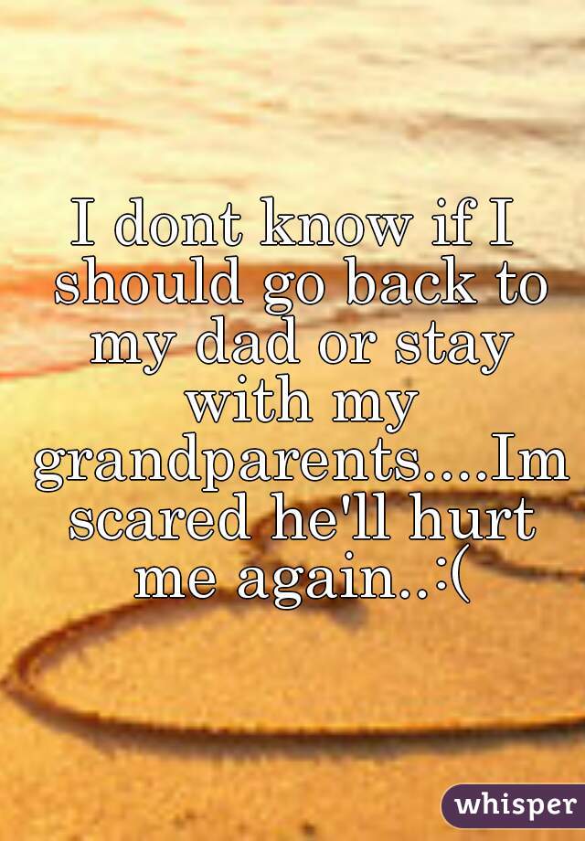 I dont know if I should go back to my dad or stay with my grandparents....Im scared he'll hurt me again..:(