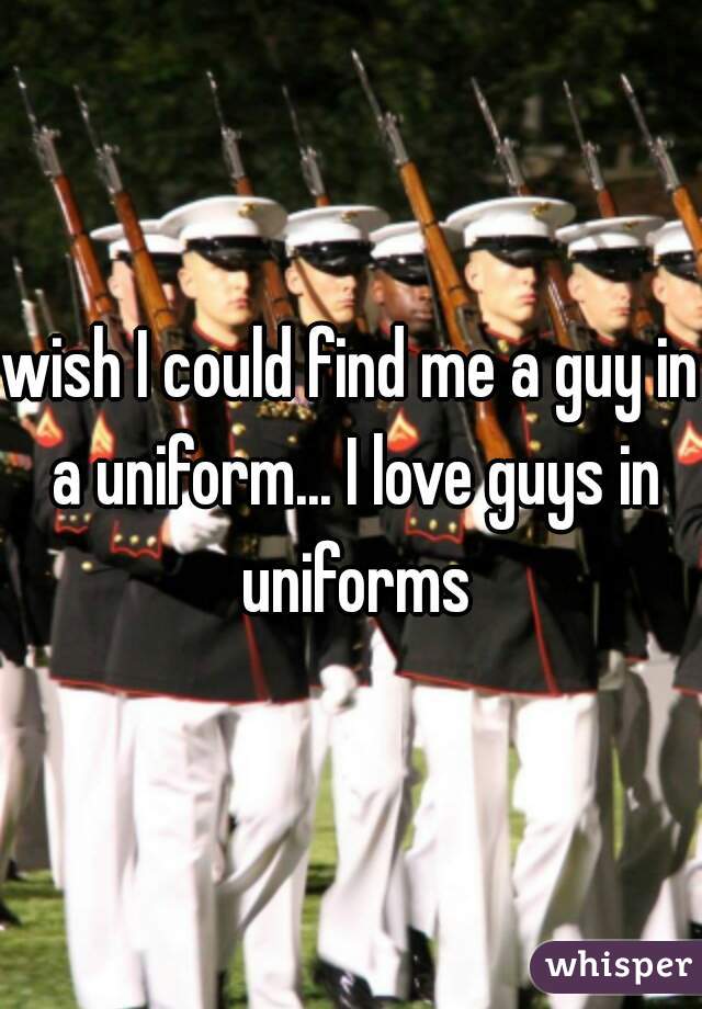 wish I could find me a guy in a uniform... I love guys in uniforms