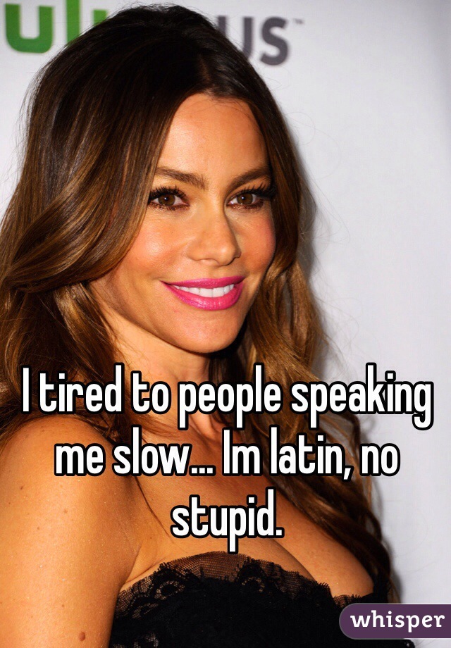 I tired to people speaking me slow... Im latin, no stupid. 