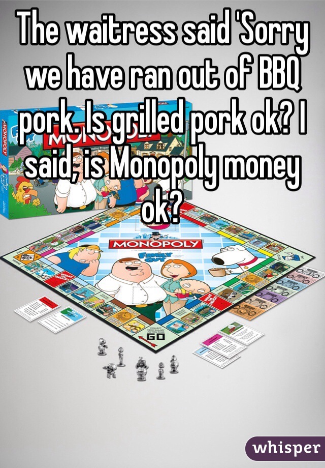 The waitress said 'Sorry we have ran out of BBQ pork. Is grilled pork ok? I said, is Monopoly money ok? 