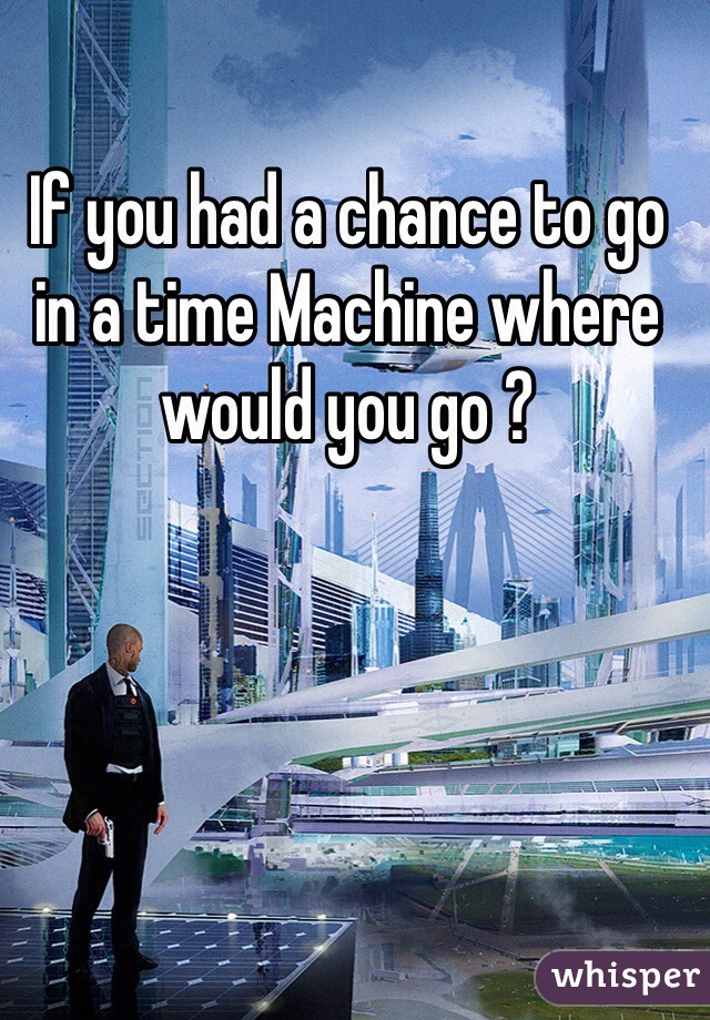 If you had a chance to go in a time Machine where would you go ? 