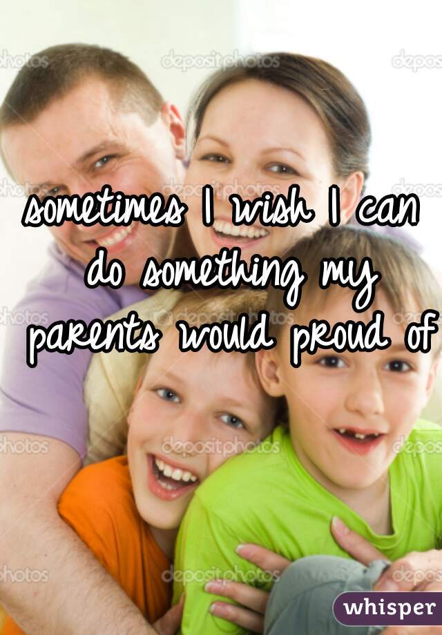 sometimes I wish I can do something my parents would proud of  