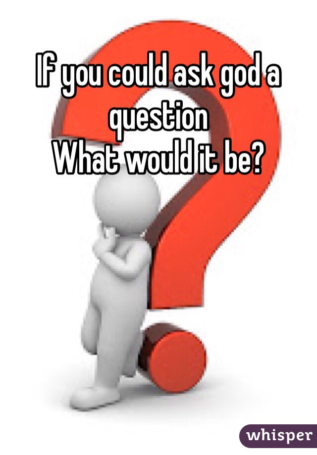 If you could ask god a question 
What would it be?