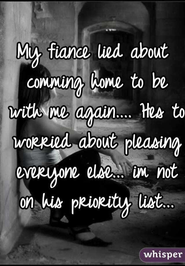 My fiance lied about comming home to be with me again.... Hes to worried about pleasing everyone else... im not on his priority list...