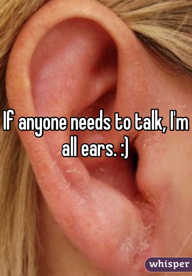 If anyone needs to talk, I'm all ears. :)  