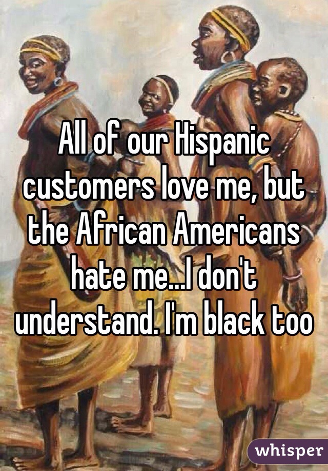 All of our Hispanic customers love me, but the African Americans hate me...I don't understand. I'm black too 