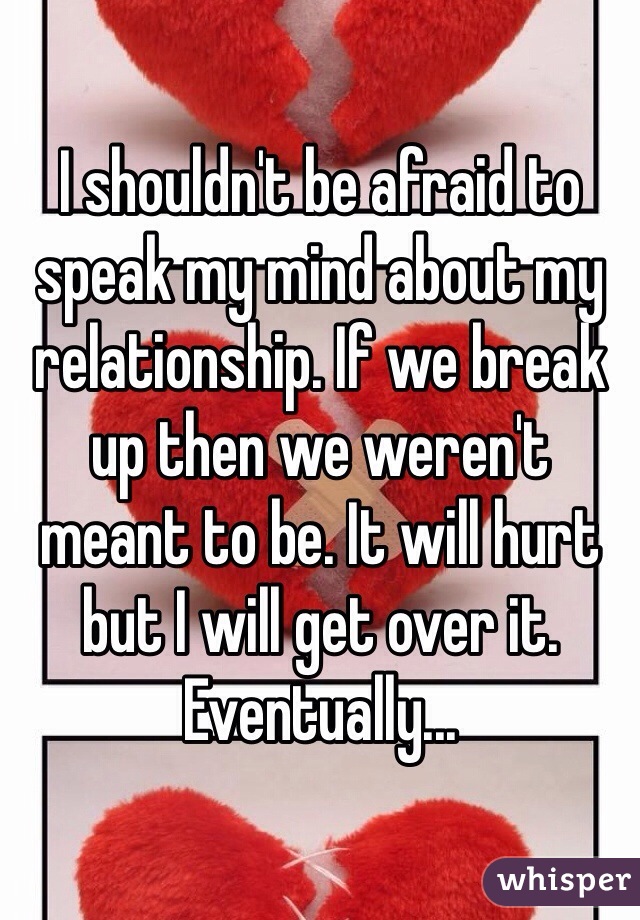 I shouldn't be afraid to speak my mind about my relationship. If we break up then we weren't meant to be. It will hurt but I will get over it. Eventually...
