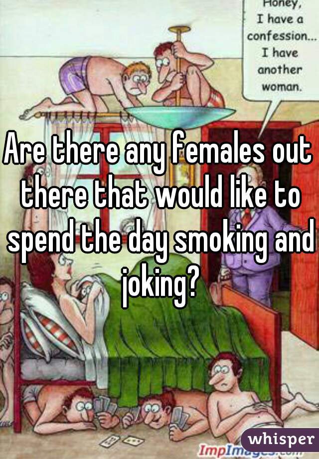 Are there any females out there that would like to spend the day smoking and joking?