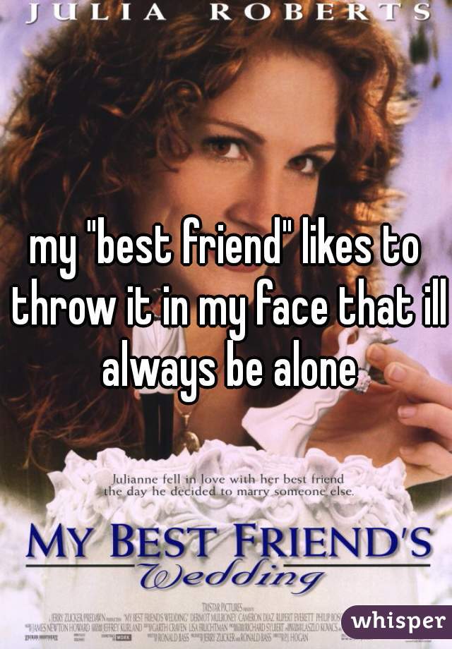 my "best friend" likes to throw it in my face that ill always be alone