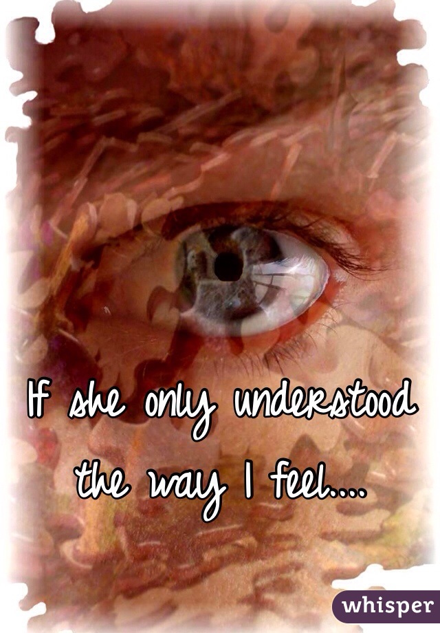 If she only understood the way I feel....
