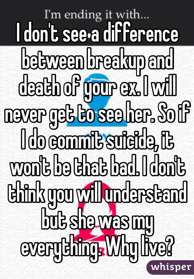I don't see a difference between breakup and death of your ex. I will never get to see her. So if I do commit suicide, it won't be that bad. I don't think you will understand but she was my everything. Why live? 