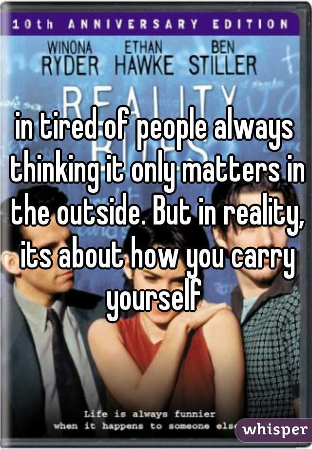 in tired of people always thinking it only matters in the outside. But in reality, its about how you carry yourself 