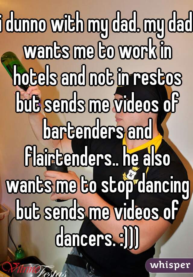 i dunno with my dad. my dad wants me to work in hotels and not in restos but sends me videos of bartenders and flairtenders.. he also wants me to stop dancing but sends me videos of dancers. :)))