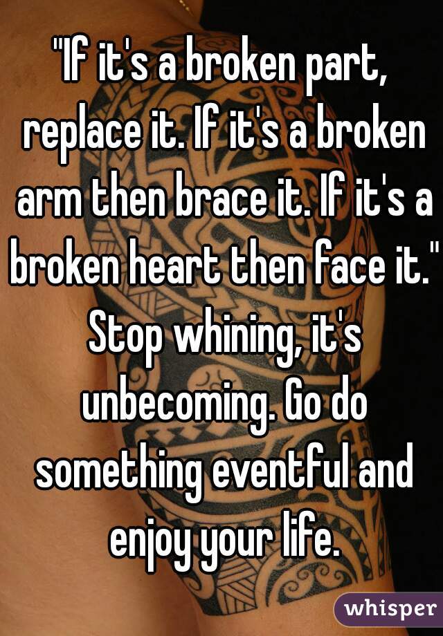 "If it's a broken part, replace it. If it's a broken arm then brace it. If it's a broken heart then face it." Stop whining, it's unbecoming. Go do something eventful and enjoy your life.