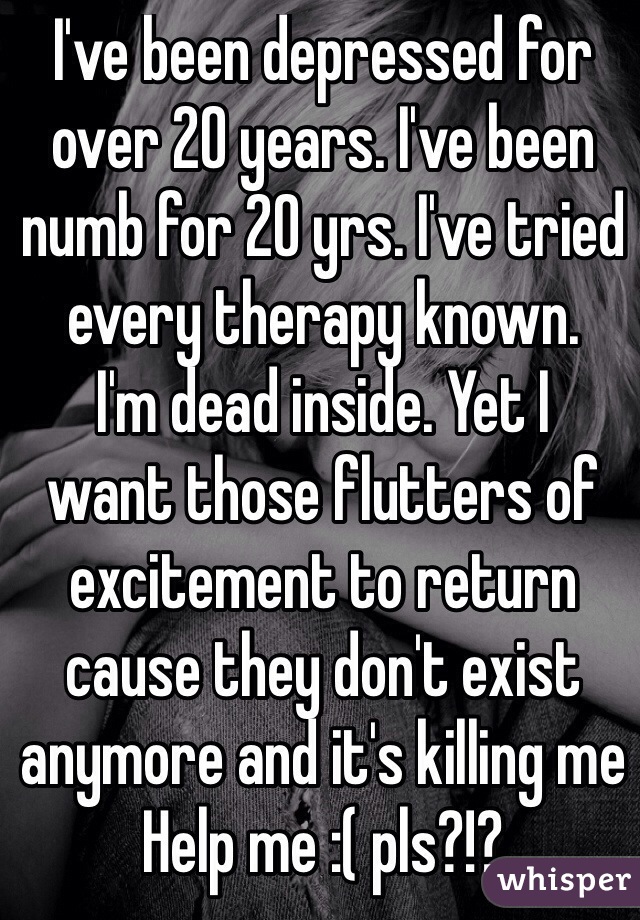 I've been depressed for over 20 years. I've been numb for 20 yrs. I've tried every therapy known.
I'm dead inside. Yet I 
want those flutters of excitement to return cause they don't exist anymore and it's killing me 
Help me :( pls?!?
