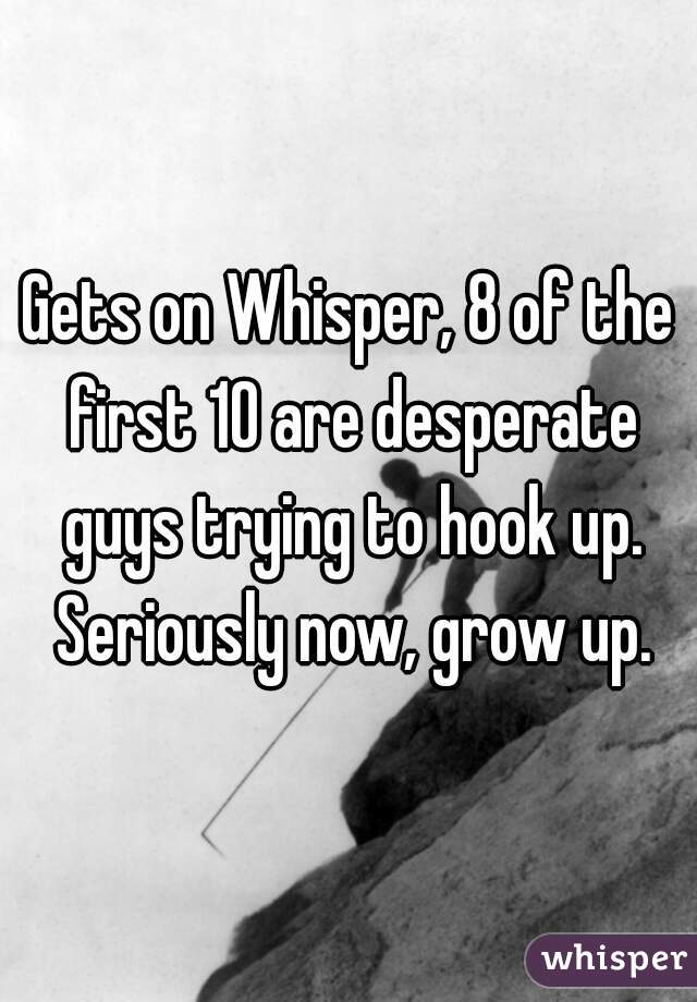 Gets on Whisper, 8 of the first 10 are desperate guys trying to hook up. Seriously now, grow up.
