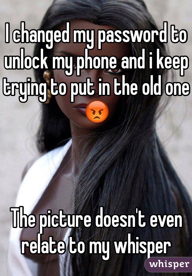 I changed my password to unlock my phone and i keep trying to put in the old one 😡



The picture doesn't even relate to my whisper 