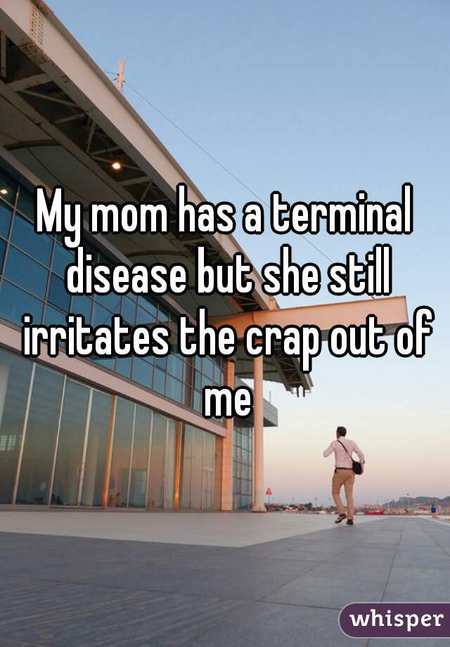 My mom has a terminal disease but she still irritates the crap out of me