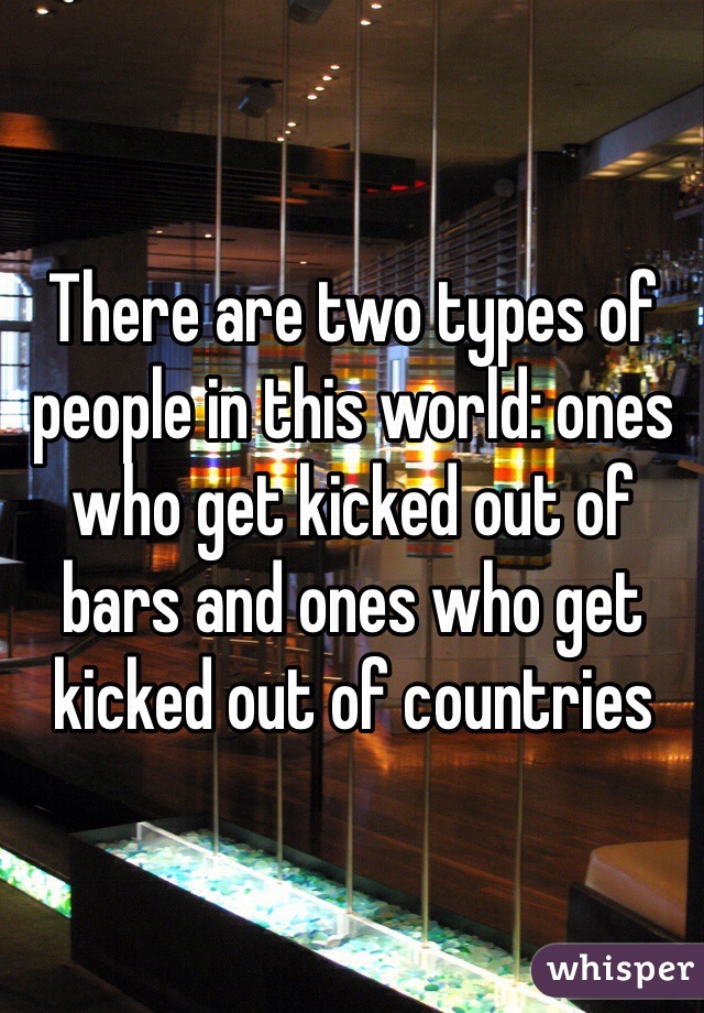 There are two types of people in this world: ones who get kicked out of bars and ones who get kicked out of countries
