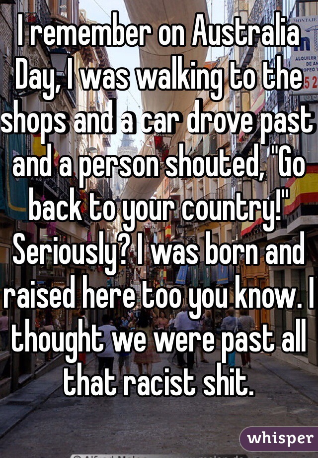 I remember on Australia Day, I was walking to the shops and a car drove past and a person shouted, "Go back to your country!"
Seriously? I was born and raised here too you know. I thought we were past all that racist shit.