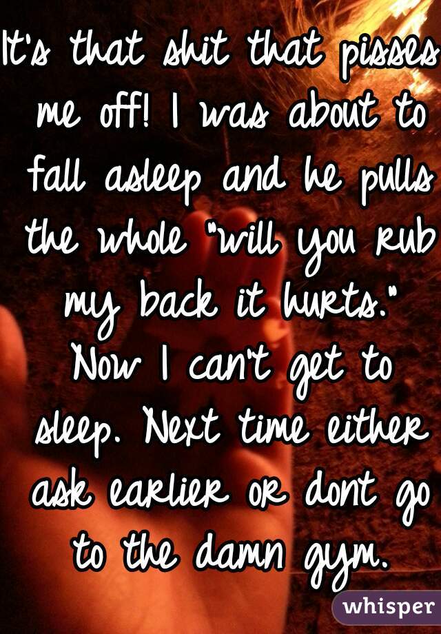 It's that shit that pisses me off! I was about to fall asleep and he pulls the whole "will you rub my back it hurts." Now I can't get to sleep. Next time either ask earlier or dont go to the damn gym.