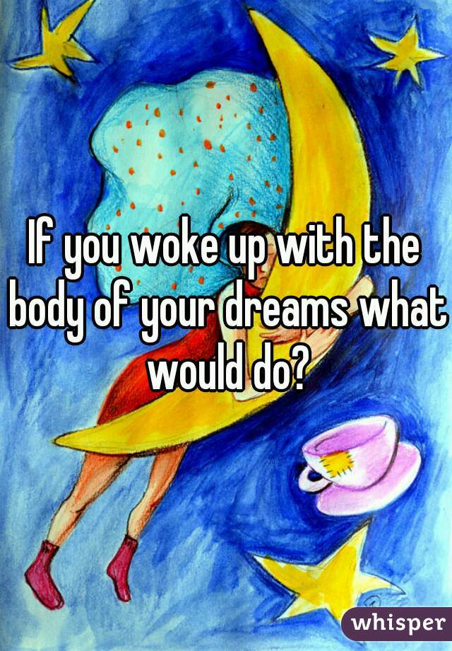 If you woke up with the body of your dreams what would do?