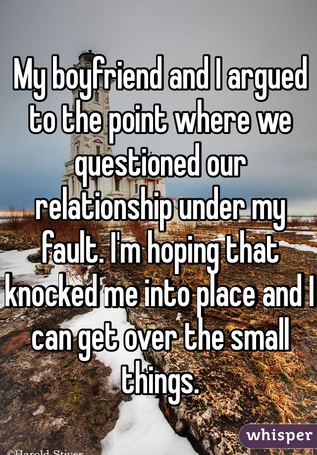 My boyfriend and I argued to the point where we questioned our relationship under my fault. I'm hoping that knocked me into place and I can get over the small things. 