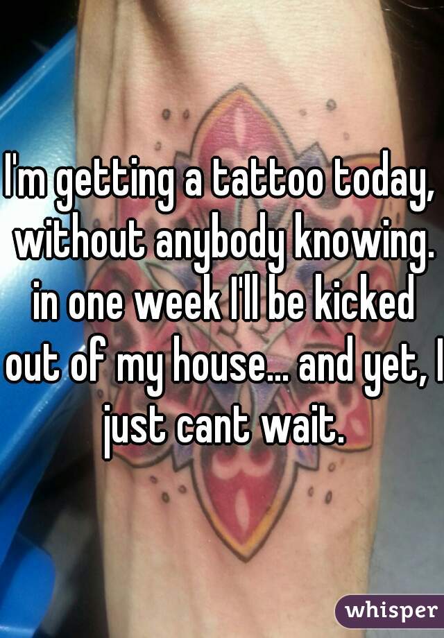 I'm getting a tattoo today, without anybody knowing. in one week I'll be kicked out of my house... and yet, I just cant wait.