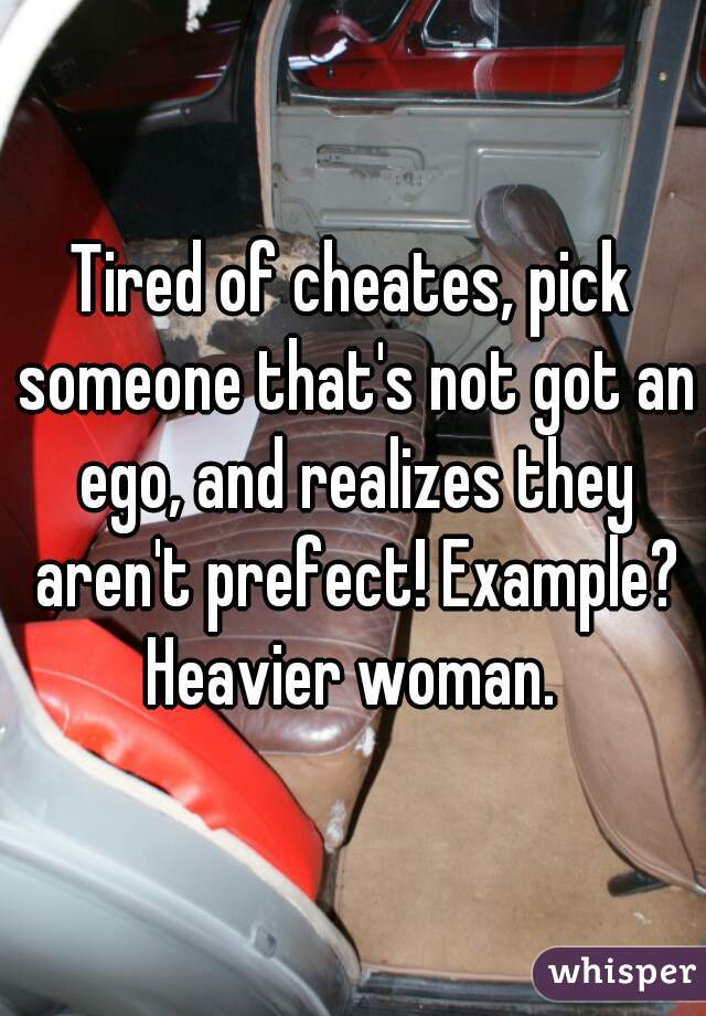 Tired of cheates, pick someone that's not got an ego, and realizes they aren't prefect! Example? Heavier woman. 