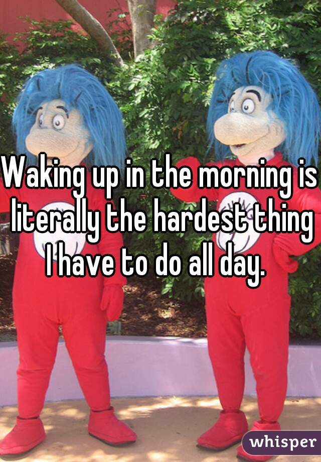 Waking up in the morning is literally the hardest thing I have to do all day.  
