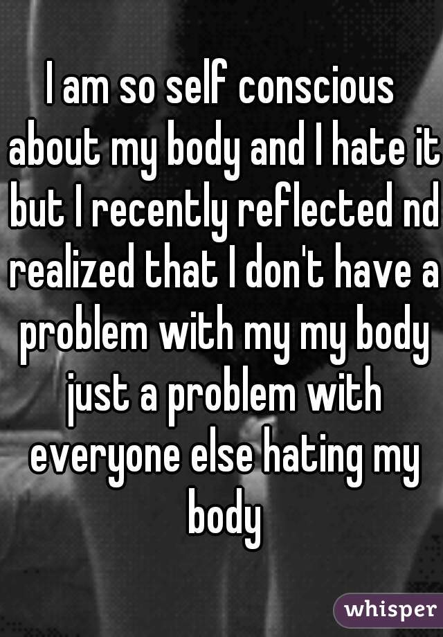I am so self conscious about my body and I hate it but I recently reflected nd realized that I don't have a problem with my my body just a problem with everyone else hating my body