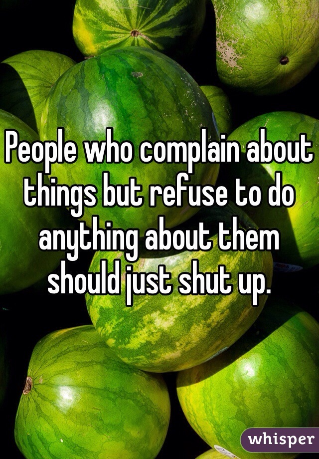 People who complain about things but refuse to do anything about them should just shut up.